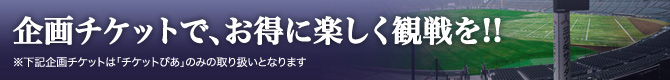 今年から新登場！企画チケットでお得に、楽しく観戦を！！（チケットぴあのみ取り扱い）