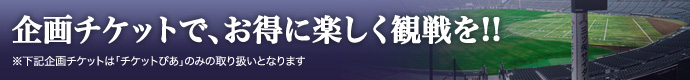 今年から新登場！企画チケットでお得に、楽しく観戦を！！（チケットぴあのみ取り扱い）